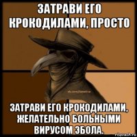 затрави его крокодилами, просто затрави его крокодилами, желательно больными вирусом эбола.