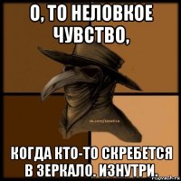 о, то неловкое чувство, когда кто-то скребется в зеркало. изнутри.