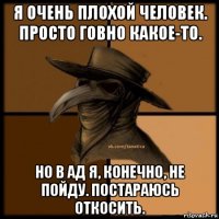 я очень плохой человек. просто говно какое-то. но в ад я, конечно, не пойду. постараюсь откосить.