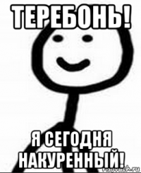 теребонь! я сегодня накуренный!