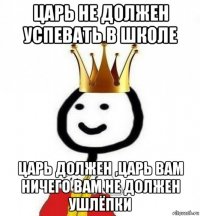 царь не должен успевать в школе царь должен ,царь вам ничего вам не должен ушлёпки