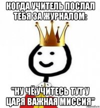 когда учитель послал тебя за журналом: "ну чё учитесь тут у царя важная миссия"