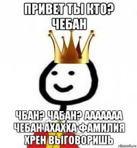 привет ты кто? чебан чбан? чабан? ааааааа чебан ахахха фамилия хрен выговоришь