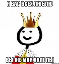 я вас всех люблю вы же мои холопы