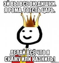 эй вы все оюдишки. я рома. тоесть царь. делай всё что я скажу или казнить!