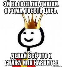 эй вы все людишки. я рома. тоесть царь. делай всё что я скажу или казнить!