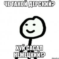 Че такой дерский? Хуй сасал немецкий!?