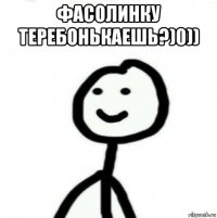 фасолинку теребонькаешь?)0)) 