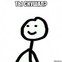 ты скушал? 