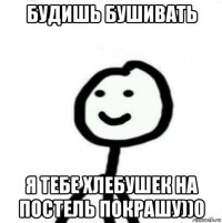 будишь бушивать я тебе хлебушек на постель покрашу))0