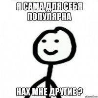 я сама для себя популярна нах мне другие ?