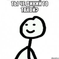 ты че дикий то такой? 