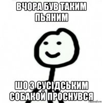 вчора був таким пьяним шо з сусідським собакой проснувся