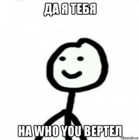 да я тебя на who you вертел