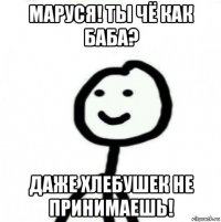 маруся! ты чё как баба? даже хлебушек не принимаешь!