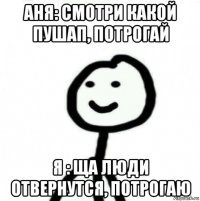 аня: смотри какой пушап, потрогай я : ща люди отвернутся, потрогаю