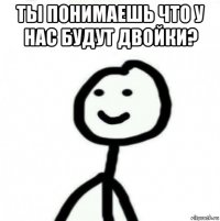 ты понимаешь что у нас будут двойки? 