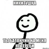 никитушка ты батончик на меня не тереби