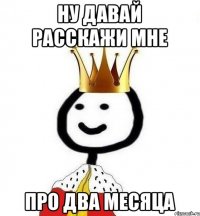 Ну давай расскажи мне про два месяца