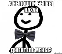 а не пошли бы вы нахуй джентельмены?