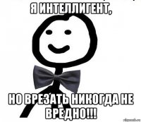 я интеллигент, но врезать никогда не вредно!!!