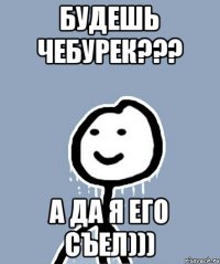 Будешь чебурек??? А да я его съел)))