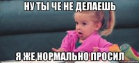 ну ты че не делаешь я же нормально просил