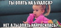 ты опять на бухался? нет, а ты опять накрасилась?