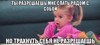 ты разрешаешь мне спать рядом с собой но трахнуть себя не разрешаешь