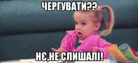 чергувати?? нє,не слишалі!