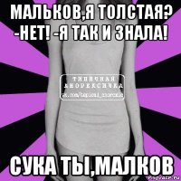 мальков,я толстая? -нет! -я так и знала! сука ты,малков