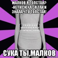 малков,я толстая? -нет,ксюха! -я так и знала,что толстая! сука ты,малков