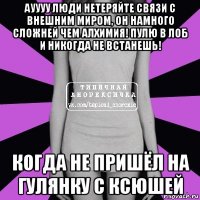 ауууу люди нетеряйте связи с внешним миром, он намного сложней чем алхимия! пулю в лоб и никогда не встанешь! когда не пришёл на гулянку с ксюшей