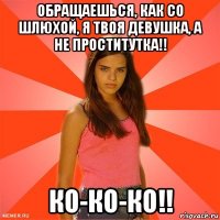 обращаешься, как со шлюхой, я твоя девушка, а не проститутка!! ко-ко-ко!!