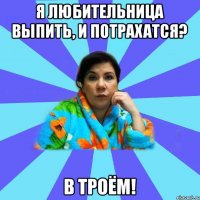 Я любительница выпить, и потрахатся? В троём!