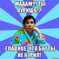 -Мааам!!! Ты КУРИШЬ!? -Главное, что бы ты не курил!