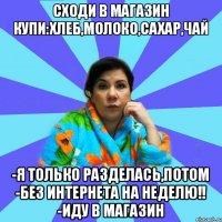 сходи в магазин купи:хлеб,молоко,сахар,чай -я только разделась,потом -без интернета на неделю!! -иду в магазин