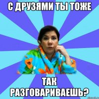 С друзями ты тоже так разговариваешь?