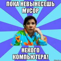 пока невынесешь мусор некого компьютера!