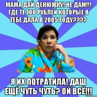 Мама дай денюжку! Не дам!!! Где те 100 рублей которые я тебе дала в 2005 году???? Я их Потратила! Даш ещё чуть чуть? Ой всё!!!