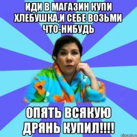 Иди в магазин купи хлебушка,и себе возьми что-нибудь Опять всякую дрянь купил!!!!