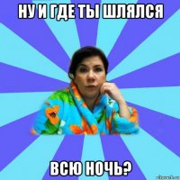 ну и где ты шлялся всю ночь?