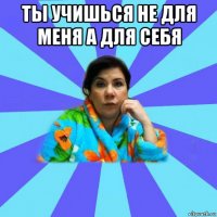 ты учишься не для меня а для себя 