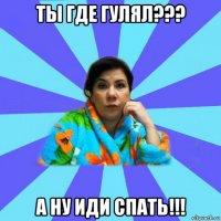 ты где гулял??? а ну иди спать!!!