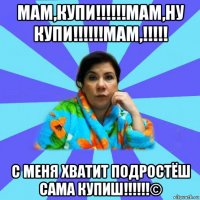 мам,купи!!!!!!мам,ну купи!!!!!!мам,!!!!! с меня хватит подростёш сама купиш!!!!!!©