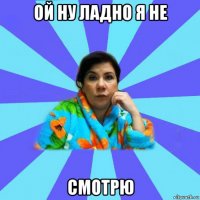 ой ну ладно я не смотрю