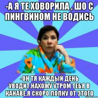 -а я те ховорила , шо с пингвином не водись -он тя каждый день уводит.нахожу утром тебя в канаве.я скоро лопну от этого