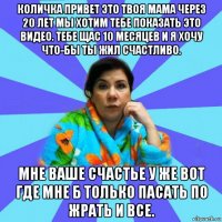 количка привет это твоя мама через 20 лет мы хотим тебе показать это видео. тебе щас 10 месяцев и я хочу что-бы ты жил счастливо. мне ваше счастье у же вот где мне б только пасать по жрать и все.