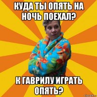 куда ты опять на ночь поехал? к гаврилу играть опять?