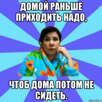 домой раньше приходить надо, чтоб дома потом не сидеть.